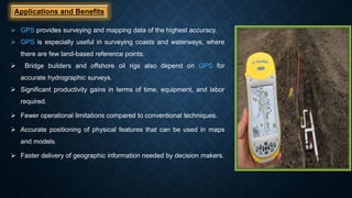 Applications and Benefits
 GPS provides surveying and mapping data of the highest accuracy.
 GPS is especially useful in surveying coasts and waterways, where
there are few land-based reference points.
 Bridge builders and offshore oil rigs also depend on GPS for
accurate hydrographic surveys.
 Significant productivity gains in terms of time, equipment, and labor
required.
 Fewer operational limitations compared to conventional techniques.
 Accurate positioning of physical features that can be used in maps
and models.
 Faster delivery of geographic information needed by decision makers.
 