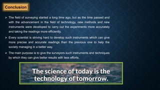 Conclusion
 The field of surveying started a long time ago, but as the time passed and
with the advancement in the field of technology, new methods and new
instruments were developed to carry out the experiments more accurately
and taking the readings more efficiently.
 Every scientist is striving hard to develop such instruments which can give
more precise and accurate readings than the previous one to help the
society managing in a better way.
 The main purpose is to give the surveyors such instruments and techniques
by which they can give better results with less efforts.
 