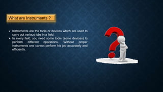 What are Instruments ?
 Instruments are the tools or devices which are used to
carry out various jobs in a field.
 In every field, you need some tools (some devices) to
perform different operations. Without proper
instruments one cannot perform his job accurately and
efficiently.
 