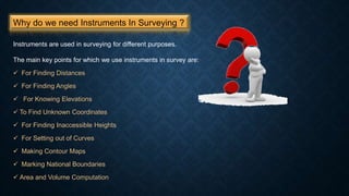 Why do we need Instruments In Surveying ?
Instruments are used in surveying for different purposes.
The main key points for which we use instruments in survey are:
 For Finding Distances
 For Finding Angles
 For Knowing Elevations
 To Find Unknown Coordinates
 For Finding Inaccessible Heights
 For Setting out of Curves
 Making Contour Maps
 Marking National Boundaries
 Area and Volume Computation
 