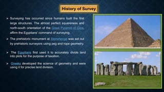 History of Survey
 Surveying has occurred since humans built the first
large structures. The almost perfect squareness and
north-south orientation of the Great Pyramid of Giza,
affirm the Egyptians' command of surveying.
 The prehistoric monument at Stonehenge was set out
by prehistoric surveyors using peg and rope geometry.
 The Egyptians first used it to accurately divide land
into plots for the purpose of taxation.
 Greeks developed the science of geometry and were
using it for precise land division.
 