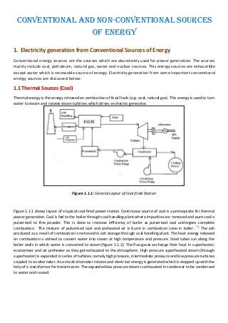Conventional and Non-Conventional Sources
of Energy
1. Electricity generation from Conventional Sources of Energy
Conventional energy sources are the sources which are abundantly used for power generation. The sources
mainly include coal, petroleum, natural gas, water and nuclear sources. This energy sources are exhaustible
except water which is renewable source of energy. Electricity generation from some important conventional
energy sources are discussed below:
1.1 Thermal Sources (Coal)
Thermal energy is the energy released on combustion of fossil fuels (e.g. coal, natural gas). This energy is used to turn
water to steam and rotates steam turbines which drives an electric generator.
Figure 1.1.1: General Layout of Coal-fired Station
Figure 1.1.1 shows layout of a typical coal-fired power station. Continuous source of coal is a prerequisite for thermal
power generation. Coal is fed to the boiler through coal handling plant where impurities are removed and pure coal is
pulverised to fine powder. This is done to increase efficiency of boiler as pulverised coal undergoes complete
combustion. The mixture of pulverised coal and preheated air is burnt in combustion zone in boiler. [1]
The ash
produced as a result of combustion is removed to ash storage through coal handling plant. The heat energy released
on combustion is utilised to convert water into steam at high temperature and pressure. Steel tubes run along the
boiler walls in which water is converted to steam (figure 1.1.2). The flue gases exchange their heat in superheater,
economiser and air preheater as they get exhausted to the atmosphere. High pressure superheated steam (through
superheater) is expanded in series of turbines namely high pressure, intermediate pressure and low pressure turbines
coupled to an alternator. As a result alternator rotates and electrical energy is generated which is stepped up with the
help of a transformer for transmission. The expanded low pressure steam is exhausted in condenser to be condensed
to water and reused.
 