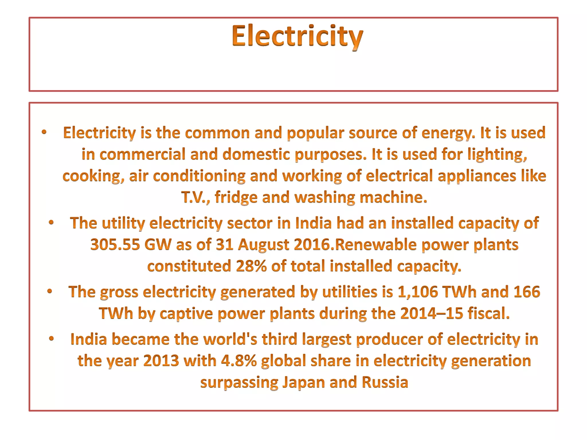 • Electricity is the common and popular source of energy. It
is used in commercial and domestic purposes. It is used for
lighting, cooking, air conditioning and working of electrical
appliances like T.V., fridge and washing machine.
• The utility electricity sector in India had an installed
capacity of 305.55 GW as of 31 August 2016.Renewable
power plants constituted 28% of total installed capacity.
• The gross electricity generated by utilities is
1,106 TWh and 166 TWh by captive power plants during
the 2014–15 fiscal.
• India became the world's third largest producer of
electricity in the year 2013 with 4.8% global share in
electricity generation surpassing Japan and Russia
 
