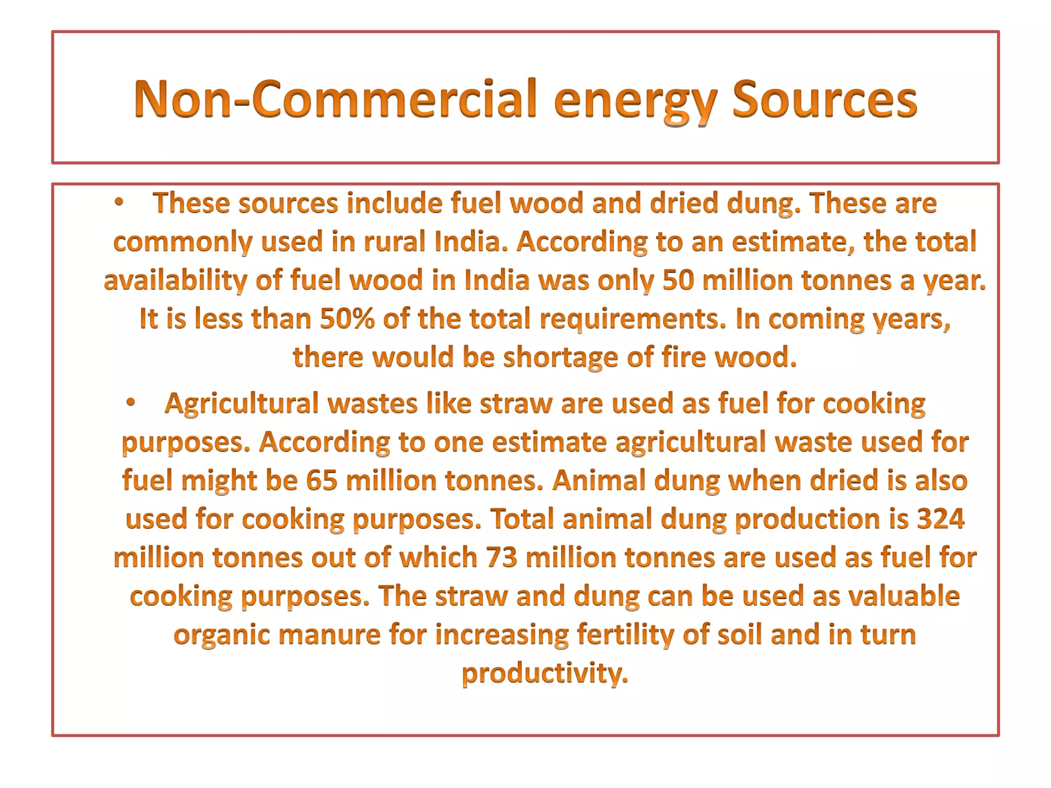 • These sources include fuel wood and dried dung. These are
commonly used in rural India. According to an estimate, the total
availability of fuel wood in India was only 50 million tonnes a year.
It is less than 50% of the total requirements. In coming years,
there would be shortage of fire wood.
• Agricultural wastes like straw are used as fuel for cooking
purposes. According to one estimate agricultural waste used for
fuel might be 65 million tonnes. Animal dung when dried is also
used for cooking purposes. Total animal dung production is 324
million tonnes out of which 73 million tonnes are used as fuel for
cooking purposes. The straw and dung can be used as valuable
organic manure for increasing fertility of soil and in turn
productivity.
 