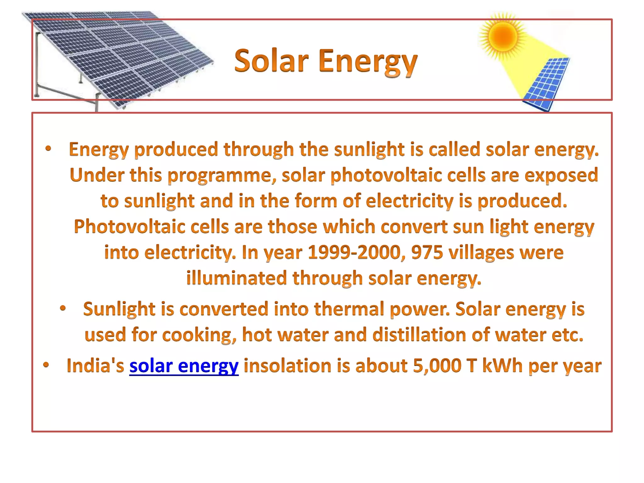 • Energy produced through the sunlight is called solar energy. Under
this programme, solar photovoltaic cells are exposed to sunlight
and in the form of electricity is produced. Photovoltaic cells are
those which convert sun light energy into electricity. In year 1999-
2000, 975 villages were illuminated through solar energy.
• Sunlight is converted into thermal power. Solar energy is used for
cooking, hot water and distillation of water etc.
• India's solar energy insolation is about 5,000 T kWh per year
 