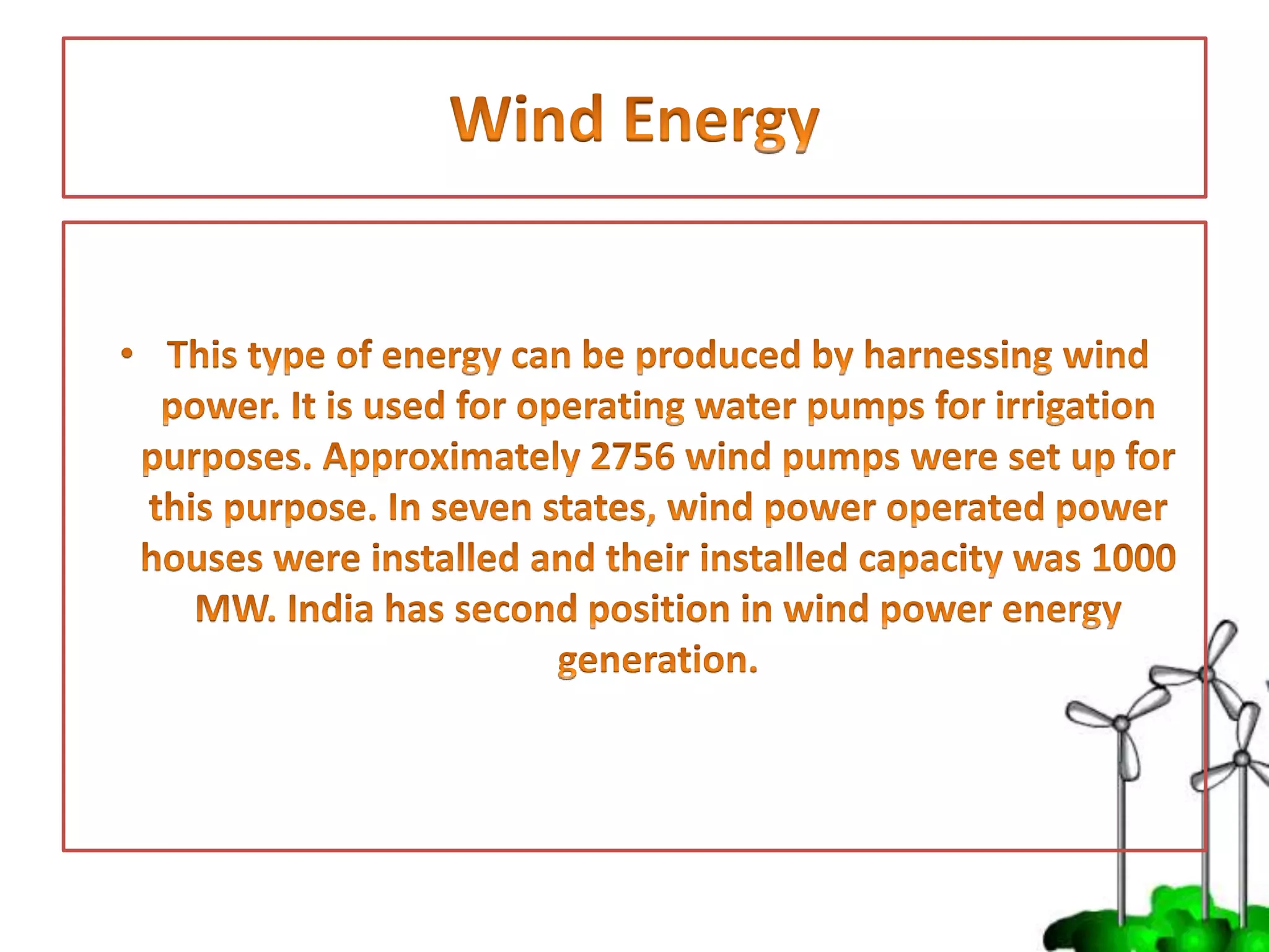 • This type of energy can be produced by harnessing
wind power. It is used for operating water pumps
for irrigation purposes. Approximately 2756 wind
pumps were set up for this purpose. In seven states,
wind power operated power houses were installed
and their installed capacity was 1000 MW. India has
second position in wind power energy generation.
 