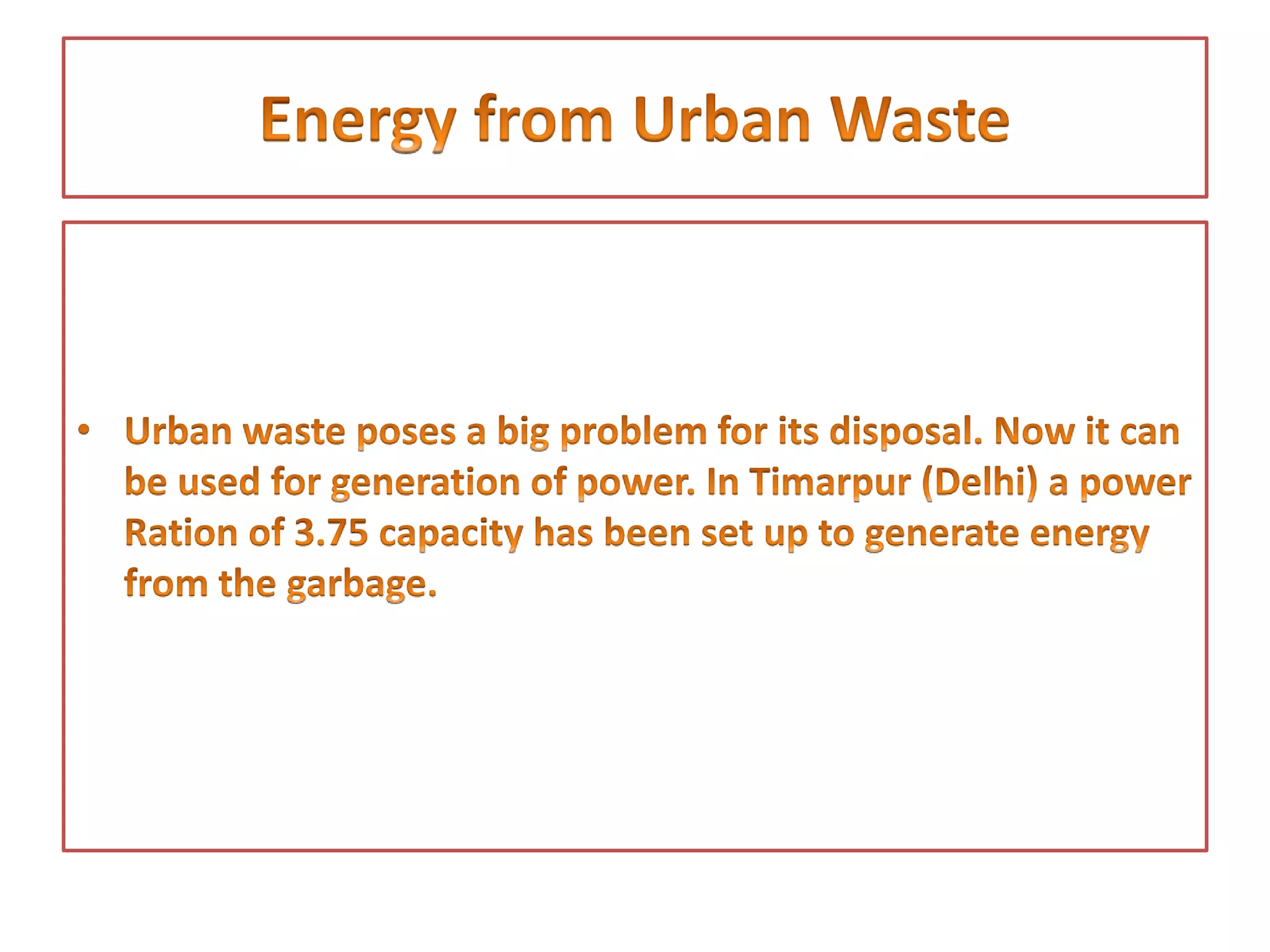 • This type of energy is obtained from organic matter
• It is of two kinds:
• Bio Gas is obtained from Gobar Gas Plant by putting cow dung into the plant.
Besides producing gas this plant converts gobar into manure. It can be used for
cooking, lighting and generation of electricity. 26.5 lakh bio gas plants had
been established by the year 2003-04. They produce more than 225 lakh
tonnes of manure. About 1828 large community bio gas plants have been
established in the country.
• It is also of a source of producing energy through plants and trees. The
purpose of bio mass programme is to encourage afforestation for energy. So
that fuel for the generation of energy based on gas technique and fodder for
the cattle could be obtained, 56 MW capacity for the generation of bio mass
energy has been installed.
 