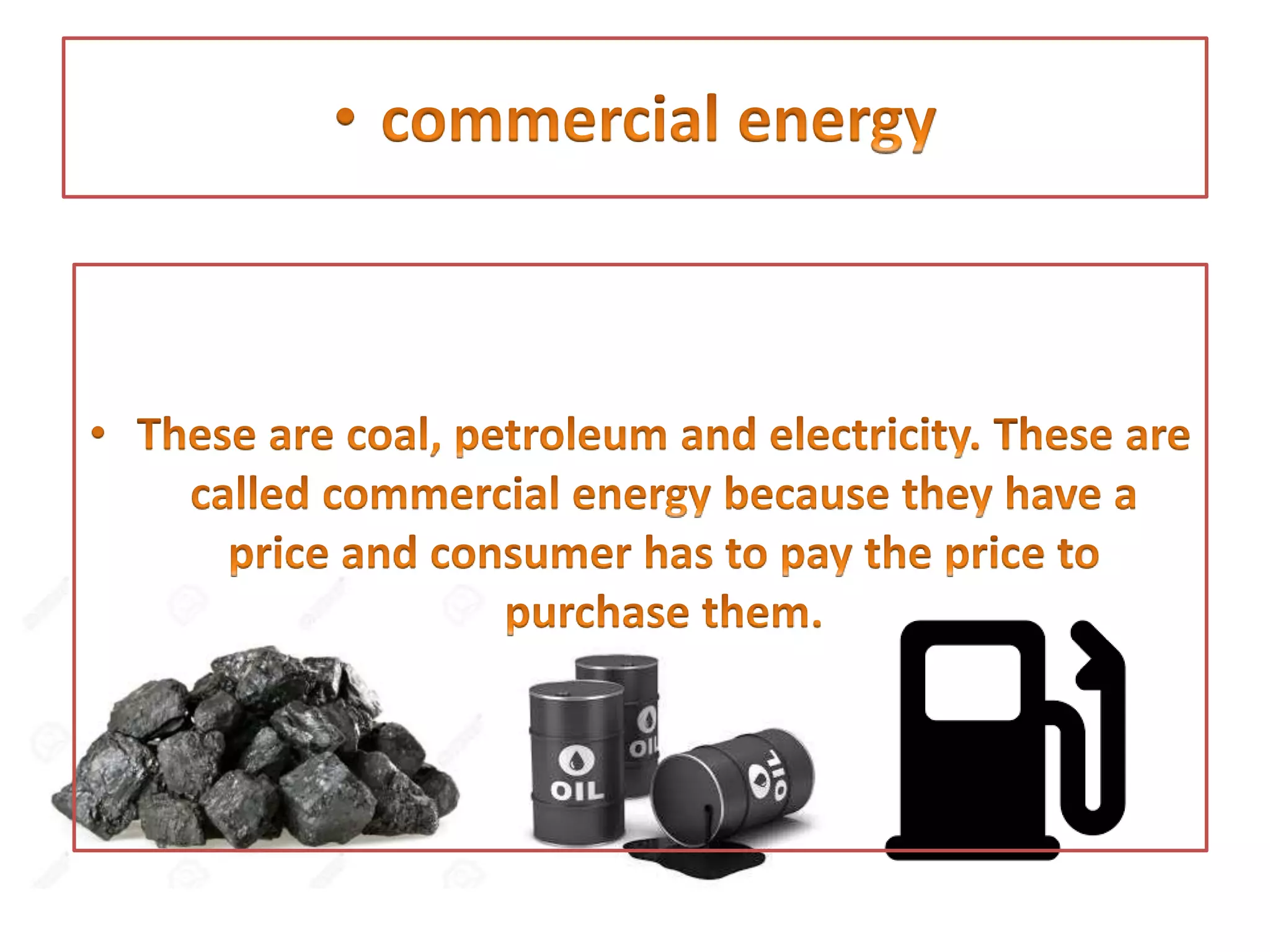 • These are coal, petroleum and electricity. These are
called commercial energy because they have a price
and consumer has to pay the price to purchase them.
 