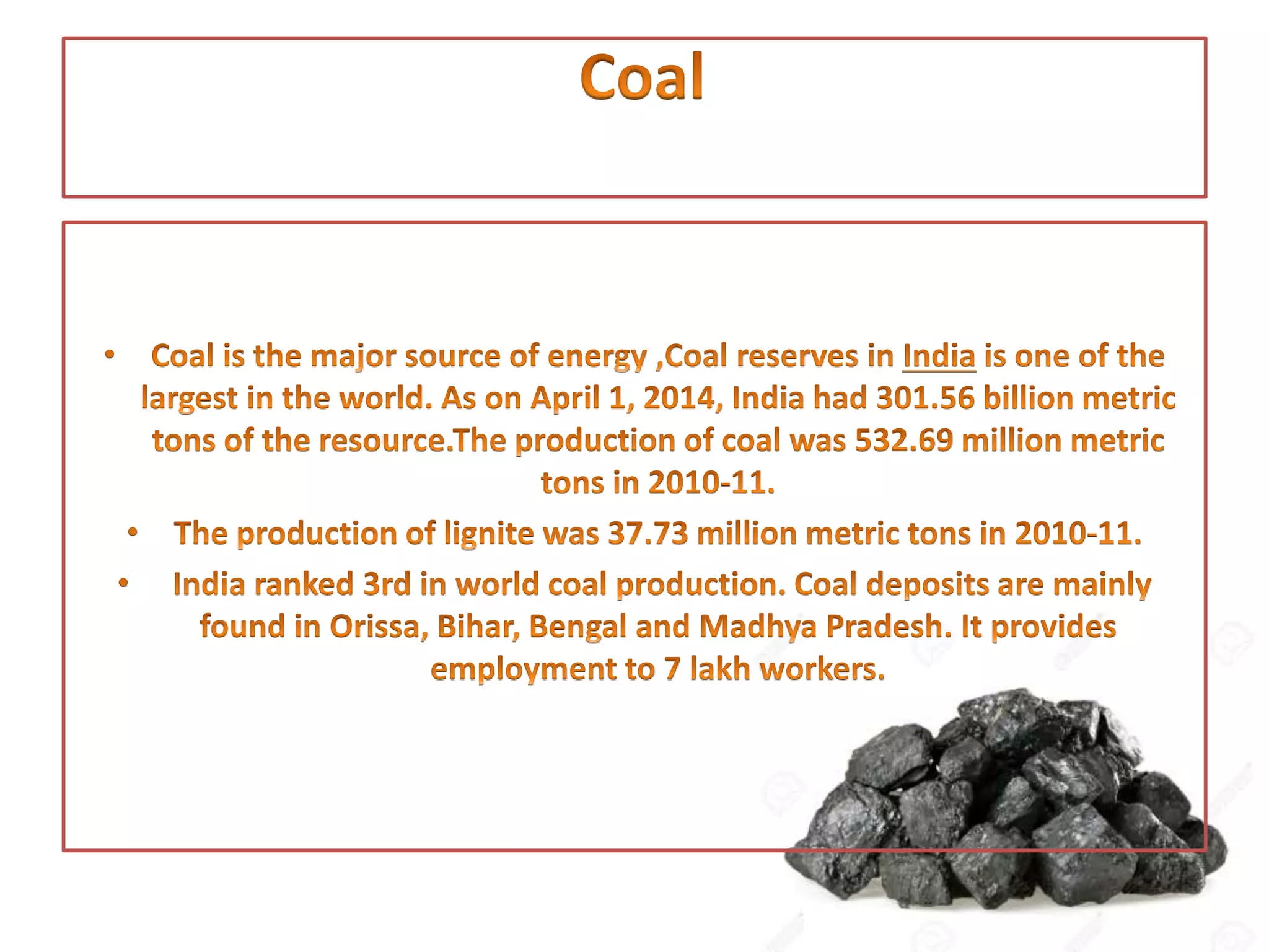• Coal is the major source of energy ,Coal reserves in India is one of the
largest in the world. As on April 1, 2014, India had 301.56 billion metric
tons of the resource. The production of coal was 532.69 million metric
tons in 2010-11.
• The production of lignite was 37.73 million metric tons in 2010-11.
• India ranked 3rd in world coal production. Coal deposits are mainly
found in Orissa, Bihar, Bengal and Madhya Pradesh. It provides
employment to 7 lakh workers.
 