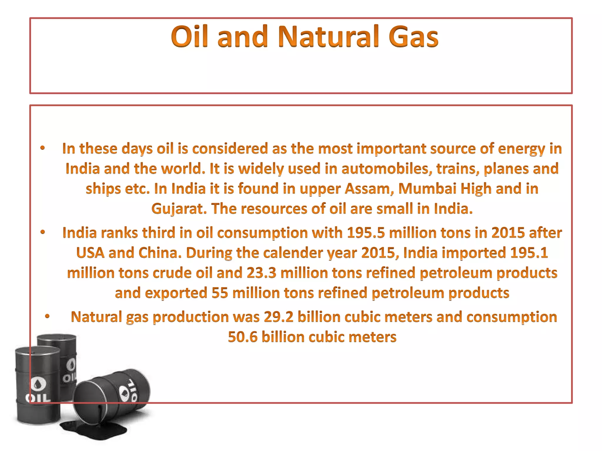 • In these days oil is considered as the most important source of
energy in India and the world. It is widely used in automobiles,
trains, planes and ships etc. In India it is found in upper Assam,
Mumbai High and in Gujarat. The resources of oil are small in
India.
• India ranks third in oil consumption with 195.5 million tons in
2015 after USA and China. During the calender year 2015, India
imported 195.1 million tons crude oil and 23.3 million tons
refined petroleum products and exported 55 million tons
refined petroleum products
• Natural gas production was 29.2 billion cubic meters and
consumption 50.6 billion cubic meters
 