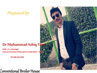 Preparedby
Dr MuhammadAshiq Toor
DVM , B s c (Zoology)
Islamia University of Bahawal Pur (IUB) (2010 – 2015)
+92-300-364-2402
Conventional Broiler House
 
