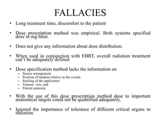 FALLACIES
• Long treatment time, discomfort to the patient
• Dose prescription method was empirical. Both systems specified
dose in mg-hour.
• Does not give any information about dose distribution.
• When used in conjunction with EBRT, overall radiation treatment
can’t be adequately defined
• Dose specification method lacks the information on
– Source arrangement
– Position of tandem relative to the ovoids
– Packing of the applicators
– Tumour size, and
– Patient anatomy.
• With the use of this dose prescription method dose to important
anatomical targets could not be quantified adequately.
• Ignored the importance of tolerance of different critical organs to
radiation.
 