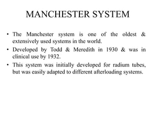 MANCHESTER SYSTEM
• The Manchester system is one of the oldest &
extensively used systems in the world.
• Developed by Todd & Meredith in 1930 & was in
clinical use by 1932.
• This system was initially developed for radium tubes,
but was easily adapted to different afterloading systems.
 