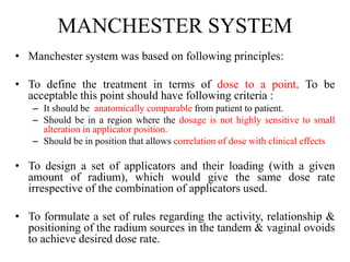 MANCHESTER SYSTEM
• Manchester system was based on following principles:
• To define the treatment in terms of dose to a point. To be
acceptable this point should have following criteria :
– It should be anatomically comparable from patient to patient.
– Should be in a region where the dosage is not highly sensitive to small
alteration in applicator position.
– Should be in position that allows correlation of dose with clinical effects
• To design a set of applicators and their loading (with a given
amount of radium), which would give the same dose rate
irrespective of the combination of applicators used.
• To formulate a set of rules regarding the activity, relationship &
positioning of the radium sources in the tandem & vaginal ovoids
to achieve desired dose rate.
 