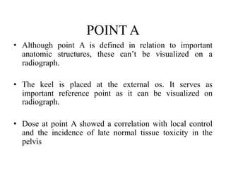 POINT A
• Although point A is defined in relation to important
anatomic structures, these can’t be visualized on a
radiograph.
• The keel is placed at the external os. It serves as
important reference point as it can be visualized on
radiograph.
• Dose at point A showed a correlation with local control
and the incidence of late normal tissue toxicity in the
pelvis
 