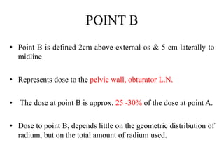 POINT B
• Point B is defined 2cm above external os & 5 cm laterally to
midline
• Represents dose to the pelvic wall, obturator L.N.
• The dose at point B is approx. 25 -30% of the dose at point A.
• Dose to point B, depends little on the geometric distribution of
radium, but on the total amount of radium used.
 