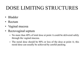 DOSE LIMITING STRUCTURES
• Bladder
• Rectum
• Vaginal mucosa
• Rectovaginal septum
– No more than 40% of total dose at point A could be delivered safely
through the vaginal mucosa.
– The rectal dose should be 80% or less of the dose at point A; this
rectal dose can usually be achieved by careful packing.
 