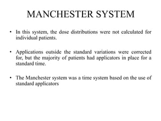 MANCHESTER SYSTEM
• In this system, the dose distributions were not calculated for
individual patients.
• Applications outside the standard variations were corrected
for, but the majority of patients had applicators in place for a
standard time.
• The Manchester system was a time system based on the use of
standard applicators
 