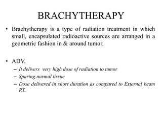BRACHYTHERAPY
• Brachytherapy is a type of radiation treatment in which
small, encapsulated radioactive sources are arranged in a
geometric fashion in & around tumor.
• ADV.
– It delivers very high dose of radiation to tumor
– Sparing normal tissue
– Dose delivered in short duration as compared to External beam
RT.
 