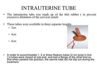 INTRAUTERINE TUBE
• The intrauterine tube was made up of the thin rubber ( to prevent
excessive dilatation of the cervical canal)
• These tubes were available in three separate lengths
– 2cm
– 4cm
– 6cm
• In order to accommodate 1, 2 or three Radium tubes (2 cm long) in line
I.U.tubes were closed at one end, and had a flange at the other end so
that when packed into position, the uterine tube did not slip out during the
treatment.
 