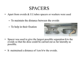 SPACERS
• Apart from ovoids & I.U.tubes spacers or washers were used
– To maintain the distance between the ovoids
– To help in their fixation
• Spacer was used to give the largest possible separation b/w the
ovoids so that the dose could be carried out as far laterally as
possible.
• It maintained a distance of 1cm b/w the ovoids.
 