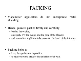 PACKING
• Manchester applicators do not incorporate rectal
shielding.
• Hence gauze is packed firmly and carefully
– behind the ovoids,
– anteriorly b/w the ovoids and the base of the bladder,
– and around the applicator tubes down to the level of the introitus
• Packing helps to
– keep the applicators in position
– to reduce dose to bladder and anterior rectal wall.
 