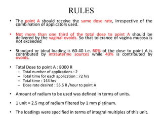 RULES
• The point A should receive the same dose rate, irrespective of the
combination of applicators used.
• Not more than one third of the total dose to point A should be
delivered by the vaginal ovoids. So that tolerance of vagina mucosa is
not exceeded
• Standard or ideal loading is 60-40 i.e. 60% of the dose to point A is
contributed by intrauterine sources while 40% is contributed by
ovoids.
• Total Dose to point A : 8000 R
– Total number of applications : 2
– Total time for each application : 72 hrs
– Total time : 144 hrs
– Dose rate desired : 55.5 R /hour to point A
• Amount of radium to be used was defined in terms of units.
• 1 unit = 2.5 mg of radium filtered by 1 mm platinum.
• The loadings were specified in terms of integral multiples of this unit.
 