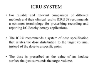 ICRU SYSTEM
• For reliable and relevant comparison of different
methods and their clinical results ICRU 38 recommends
a common terminology for prescribing recording and
reporting I/C Brachytherapy applications.
• The ICRU recommends a system of dose specification
that relates the dose distribution to the target volume,
instead of the dose to a specific point
• The dose is prescribed as the value of an isodose
surface that just surrounds the target volume.
 