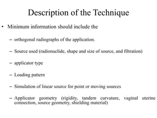 Description of the Technique
• Minimum information should include the
– orthogonal radiographs of the application.
– Source used (radionuclide, shape and size of source, and filtration)
– applicator type
– Loading pattern
– Simulation of linear source for point or moving sources
– Applicator geometry (rigidity, tandem curvature, vaginal uterine
connection, source geometry, shielding material)
 
