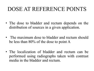 DOSE AT REFERENCE POINTS
• The dose to bladder and rectum depends on the
distribution of sources in a given application.
• The maximum dose to bladder and rectum should
be less than 80% of the dose to point A
• The localization of bladder and rectum can be
performed using radiographs taken with contrast
media in the bladder and rectum.
 