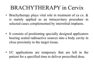 BRACHYTHERAPY in Cervix
• Brachytherapy plays vital role in treatment of ca cx. &
is mainly applied as an intracavitary procedure in
selected cases complemented by interstitial implants.
• It consists of positioning specially designed applicators
bearing sealed radioactive sources into a body cavity in
close proximity to the target tissue.
• I/C applications are temporary that are left in the
patient for a specified time to deliver prescribed dose.
 