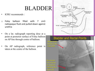 BLADDER POINT
• ICRU recommends :
o Foley balloon filled with 7 cm3
radiopaque fluid and pulled down against
urethra
• On a lat. radiograph reporting dose at a
point at posterior surface of Foley balloon
on AP line through centre of balloon.
• On AP radiograph, reference point is
taken at the centre of the balloon
 