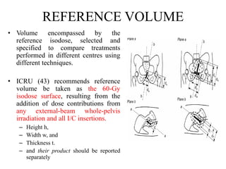 REFERENCE VOLUME
• Volume encompassed by the
reference isodose, selected and
specified to compare treatments
performed in different centres using
different techniques.
• ICRU (43) recommends reference
volume be taken as the 60-Gy
isodose surface, resulting from the
addition of dose contributions from
any external-beam whole-pelvis
irradiation and all I/C insertions.
– Height h,
– Width w, and
– Thickness t.
– and their product should be reported
separately
 
