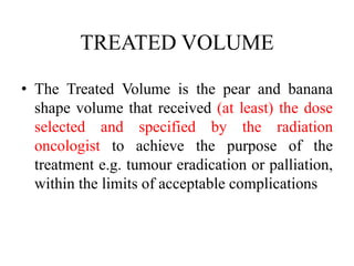 TREATED VOLUME
• The Treated Volume is the pear and banana
shape volume that received (at least) the dose
selected and specified by the radiation
oncologist to achieve the purpose of the
treatment e.g. tumour eradication or palliation,
within the limits of acceptable complications
 