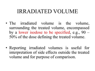 IRRADIATED VOLUME
• The irradiated volume is the volume,
surrounding the treated volume, encompassed
by a lower isodose to be specified, e.g., 90 –
50% of the dose defining the treated volume.
• Reporting irradiated volumes is useful for
interpretation of side effects outside the treated
volume and for purpose of comparison.
 