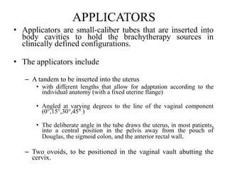 APPLICATORS
• Applicators are small-caliber tubes that are inserted into
body cavities to hold the brachytherapy sources in
clinically defined configurations.
• The applicators include
– A tandem to be inserted into the uterus
• with different lengths that allow for adaptation according to the
individual anatomy (with a fixed uterine flange)
• Angled at varying degrees to the line of the vaginal component
(0°,15°,30°,45° )
• The deliberate angle in the tube draws the uterus, in most patients,
into a central position in the pelvis away from the pouch of
Douglas, the sigmoid colon, and the anterior rectal wall.
– Two ovoids, to be positioned in the vaginal vault abutting the
cervix.
 