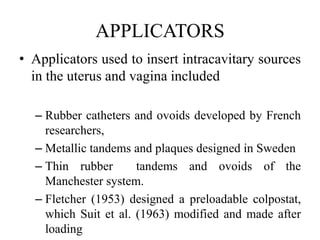 APPLICATORS
• Applicators used to insert intracavitary sources
in the uterus and vagina included
– Rubber catheters and ovoids developed by French
researchers,
– Metallic tandems and plaques designed in Sweden
– Thin rubber tandems and ovoids of the
Manchester system.
– Fletcher (1953) designed a preloadable colpostat,
which Suit et al. (1963) modified and made after
loading
 