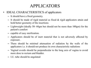 APPLICATORS
• IDEAL CHARACTERISTICS of applicators
– It should have a fixed geometry.
– It should be made of rigid material as fixed & rigid applicators attain and
hold better geometry of the insertions
– Lightweight (ideally 50- 60gm but should not be more than 100gm) for the
patient's comfort
– capable of easy sterilization.
– Applicators should be of inert material that is not adversely affected by
exposure .
– There should be minimal attenuation of radiation by the walls of the
applicators i.e. it should not produce its own characteristic radiations
– Vaginal ovoids should be perpendicular to the long axis of vagina to avoid
more dose to rectum and bladder.
– I.U. tube should be angulated
 