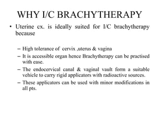 WHY I/C BRACHYTHERAPY
• Uterine cx. is ideally suited for I/C brachytherapy
because
– High tolerance of cervix ,uterus & vagina
– It is accessible organ hence Brachytherapy can be practised
with ease.
– The endocervical canal & vaginal vault form a suitable
vehicle to carry rigid applicators with radioactive sources.
– These applicators can be used with minor modifications in
all pts.
 