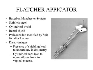 FLATCHER APPICATOR
• Based on Manchester System
• Stainless steel
• Cylindrical ovoid
• Rectal shield
• Preloaded but modified by Suit
for after loading
• Disadvantages
– Presence of shielding lead
to uncertainty in dosimetry.
– Cylindrical caps lead to
non-uniform doses to
vaginal mucosa. Fletcher - Suit- Delclos
applicator for afterloading with Ir-192
 