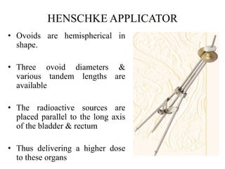 HENSCHKE APPLICATOR
• Ovoids are hemispherical in
shape.
• Three ovoid diameters &
various tandem lengths are
available
• The radioactive sources are
placed parallel to the long axis
of the bladder & rectum
• Thus delivering a higher dose
to these organs
 