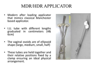 MDR/HDR APPLICATOR
• Modern after loading applicator
that mimics classical Manchester
based applicator.
• I.U. tube with different lengths
graduated in centimeters (4&
6cm)
• The vaginal ovoids are of ellipsoid
shape (large, medium, small, half)
• These tubes are held together and
their relative positions fixed by a
clamp ensuring an ideal physical
arrangement.
 