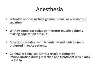 Anesthesia
• Potential options include general, spinal or iv conscious
sedation.
• With IV conscious sedation – levator muscle tightens
making application difficult.
• Conscious sedation with Iv fentanyl and midazolam is
preferred in most patients.
• General or spinal anesthesia result in complete
immobilization during insertion and treatment which may
be 2-4 hr
 