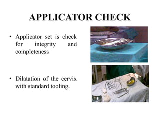 APPLICATOR CHECK
• Applicator set is check
for integrity and
completeness
• Dilatation of the cervix
with standard tooling.
 