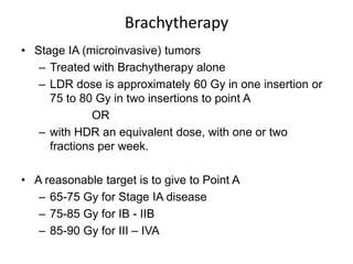 Brachytherapy
• Stage IA (microinvasive) tumors
– Treated with Brachytherapy alone
– LDR dose is approximately 60 Gy in one insertion or
75 to 80 Gy in two insertions to point A
OR
– with HDR an equivalent dose, with one or two
fractions per week.
• A reasonable target is to give to Point A
– 65-75 Gy for Stage IA disease
– 75-85 Gy for IB - IIB
– 85-90 Gy for III – IVA
 