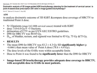 AIM
to analyze dosimetric outcome of 3D IGBT &compare dose coverage of HRCTV to
traditional Point A dose.
• N=32patients (stage IA2-IIIB cervical cancer) treated with IGBT
• dose: 5.0-6.0 Gy/# ×5 fractions.
• delineation of CTV as per GYN GEC/ESTRO guidelines.
• D90 for HRCTV was 80-85 Gy,
• D2cc of bladder, rectum, and sigmoid was limited to 85 Gy, 75 Gy &75 Gy.
• RESULTS
• The mean D90 for HRCTV was 83.2 ± 4.3 Gy SD significantly higher (p
<0.0001) than mean value of Point A dose (78.6 ± 4.4 Gy).
• The dose levels of the OARs were within acceptable limits
• Dose to Point A was found to be significantly lower than the D90 for HRCTV
• Image-based 3D brachytherapy provides adequate dose coverage to HRCTV,
with acceptable dose to OARs in most patients.
 