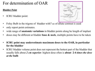 • ICRU bladder point:
• Foley Bulb in the trigone of bladder with7 cc of dilute contrast is used
• only report point estimates.
• wide range of anatomic variations in bladder points along he length of implant
• doses may be different at bladder base & neck, multiple points have to be taken
• ICRU point may underestimate maximum doses to the OAR, in particular
for the bladder
• ICRU bladder volume point does not represent the hottest part of the bladder that
usually falls about 2 cm superior. highest dose often is about 2-4 times the dose
at the bulb
For determination of OAR
Bladder Point
 
