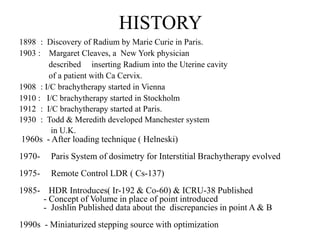 HISTORY
1898 : Discovery of Radium by Marie Curie in Paris.
1903 : Margaret Cleaves, a New York physician
described inserting Radium into the Uterine cavity
of a patient with Ca Cervix.
1908 : I/C brachytherapy started in Vienna
1910 : I/C brachytherapy started in Stockholm
1912 : I/C brachytherapy started at Paris.
1930 : Todd & Meredith developed Manchester system
in U.K.
1960s - After loading technique ( Helneski)
1970- Paris System of dosimetry for Interstitial Brachytherapy evolved
1975- Remote Control LDR ( Cs-137)
1985- HDR Introduces( Ir-192 & Co-60) & ICRU-38 Published
- Concept of Volume in place of point introduced
- Joshlin Published data about the discrepancies in point A & B
1990s - Miniaturized stepping source with optimization
 
