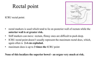 Rectal point
ICRU rectal point:
• rectal markers is used which tend to lie on posterior wall of rectum while the
anterior wall is at greater risk.
• Stiff markers can move rectum, flimsy ones are difficult to push deep.
• ICRU rectal point doesn’t usually represent the maximum rectal does, which,
again often is 2-4 cm cephalad.
• maximum does is up to 3 times the ICRU point
None of this localizes the superior bowel - an organ very much at risk.
 