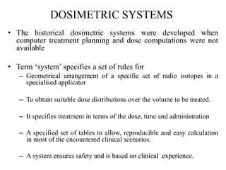 DOSIMETRIC SYSTEMS
• The historical dosimetric systems were developed when
computer treatment planning and dose computations were not
available
• Term ‘system’ specifies a set of rules for
– Geometrical arrangement of a specific set of radio isotopes in a
specialised applicator
– To obtain suitable dose distributions over the volume to be treated.
– It specifies treatment in terms of the dose, time and administration
– A specified set of tables to allow, reproducible and easy calculation
in most of the encountered clinical scenarios.
– A system ensures safety and is based on clinical experience.
 